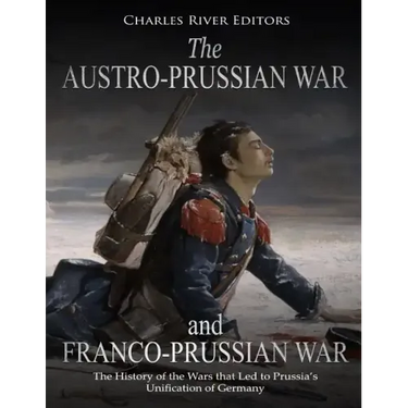 The Austro-Prussian War and Franco-Prussian War: The History of the Wars that Led to Prussia's Unification of Germany