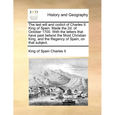 The Last Will and Codicil of Charles II. King of Spain. Made the 2D. of October 1700. with the Letters That Have Past Betwixt the Most Christian King,
