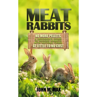 Meat Rabbits: No More Pellets, a Beginner's Guide to Raising Rabbits with Natural Feeds at Little to No Cost.