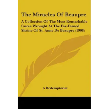 The Miracles Of Beaupre: A Collection Of The Most Remarkable Cures Wrought At The Far-Famed Shrine Of St. Anne De Beaupre (1908)