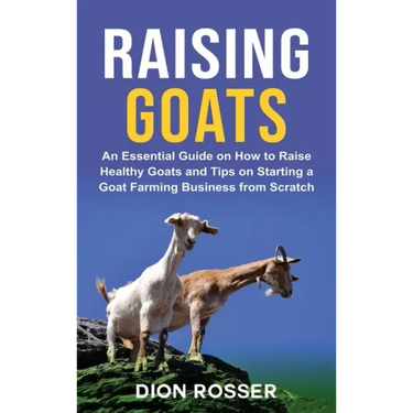 Raising Goats: An Essential Guide on How to Raise Healthy Goats and Tips on Starting a Goat Farming Business from Scratch