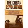 The Cuban Revolution: A Captivating Guide to the Armed Revolt That Changed the Course of Cuba, Including Stories of Leaders Such as Fidel Ca
