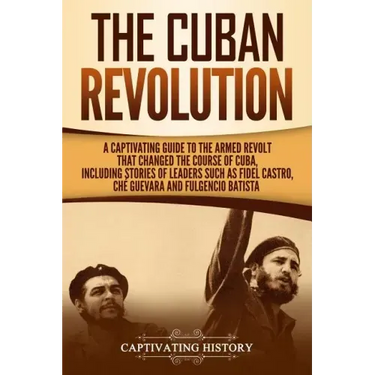 The Cuban Revolution: A Captivating Guide to the Armed Revolt That Changed the Course of Cuba, Including Stories of Leaders Such as Fidel Ca
