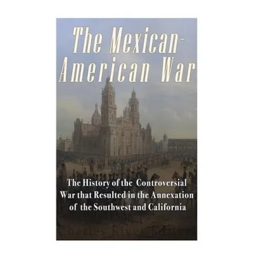 The Mexican-American War: The History of the Controversial War that Resulted in the Annexation of the Southwest and California