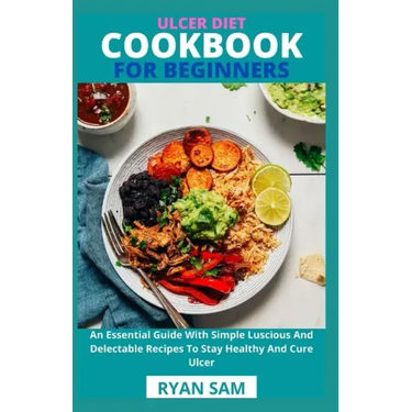 Ulcer Diet Cookbook For Beginners: An Essential Guide With Simple Luscious And Delectable Recipes To Stay Healthy And Cure Ulcer
