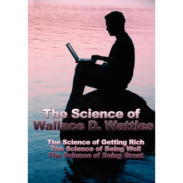 The Science of Wallace D. Wattles: The Science of Getting Rich, the Science of Being Well, the Science of Being Great