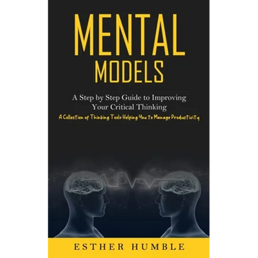 Mental Models: A Step by Step Guide to Improving Your Critical Thinking (A Collection of Thinking Tools Helping You to Manage Productivity)