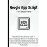 Google Apps Script For Beginners: The Ultimate Step-By-Step Guide To Mastering Google Sheets To Creating Scripts, Automating Tasks, Building Applicati