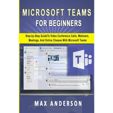 Microsoft Teams for Beginners: Step-by-Step Guide To Video Conference Calls, Webinars, Meetings And Online Classes With Microsoft Teams