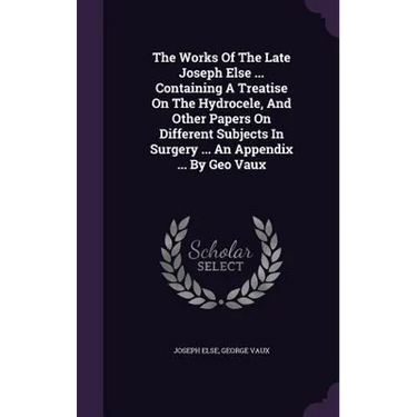 The Works Of The Late Joseph Else ... Containing A Treatise On The Hydrocele, And Other Papers On Different Subjects In Surgery ... An Appendix ... By
