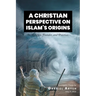 A Christian Perspective on Islam's Origins: Its Religion, Founder, and Practices