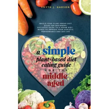 A Simple Plant-Based Diet Eating Guide For The Middle Aged Whole-food Plant-Based Diet Guide For Beginners Exclusive Guide to a Vegan Diet Menus To Im