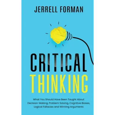 Critical Thinking: What You Should Have Been Taught About Decision-Making, Problem Solving, Cognitive Biases, Logical Fallacies and Winning Arguments
