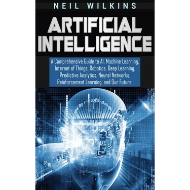 Artificial Intelligence: A Comprehensive Guide to AI, Machine Learning, Internet of Things, Robotics, Deep Learning, Predictive Analytics, Neural Netw