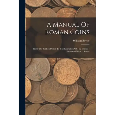 A Manual Of Roman Coins: From The Earliest Period To The Extinction Of The Empire: Illustrated With 21 Plates