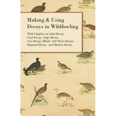 Making and Using Decoys in Wildfowling - With Chapters on Solid Decoys, Cork Decoys, Snipe Decoys, Live Decoys, Blinds, Salt Water Decoys, Regional De
