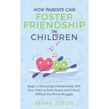 How Parents Can Foster Friendship in Children: Begin a Meaningful Relationship With Your Child as Both Parent and Friend Without the Power Struggle
