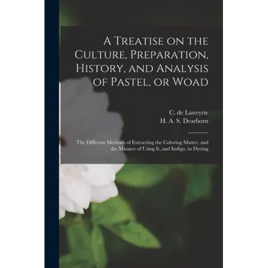 A Treatise on the Culture, Preparation, History, and Analysis of Pastel, or Woad: the Different Methods of Extracting the Coloring Matter, and the Man
