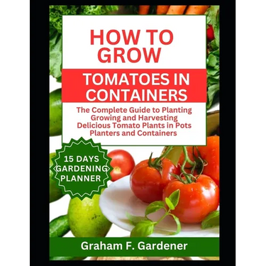 How to Grow Tomatoes in Containers: The Complete Guide to Planting Growing and Harvesting Delicious Tomato Plants in Pots Planters and Containers for