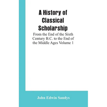 A History of Classical Scholarship: From the End of the Sixth Century B.C. to the End of the Middle Ages Volume 1