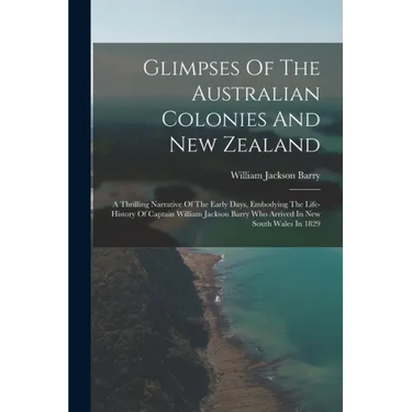 Glimpses Of The Australian Colonies And New Zealand: A Thrilling Narrative Of The Early Days, Embodying The Life-history Of Captain William Jackson Ba