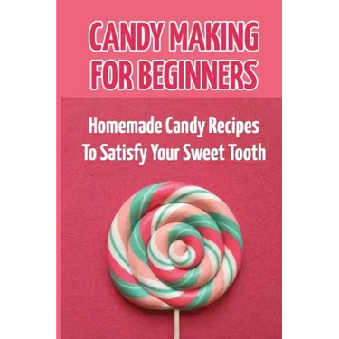 Candy Making For Beginners: Homemade Candy Recipes To Satisfy Your Sweet Tooth