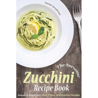 The Awesome Zucchini Recipe Book: Including Appetizers, Main Dishes, and Zucchini Noodles
