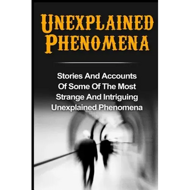 Unexplained Phenomena: Stories And Accounts Of Some Of The Most Strange And Intriguing Unexplained Phenomena