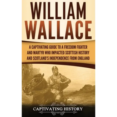 William Wallace: A Captivating Guide to a Freedom Fighter and Martyr Who Impacted Scottish History and Scotland's Independence from England