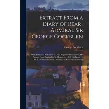 Extract From a Diary of Rear-Admiral Sir George Cockburn: With Particular Reference to Gen. Napoleon Buonaparte, On Passage From England to St. Helena