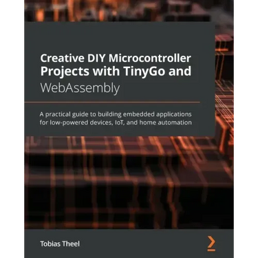 Creative DIY Microcontroller Projects with TinyGo and WebAssembly: A practical guide to building embedded applications for low-powered devices, IoT, a