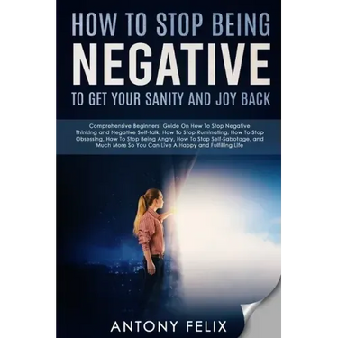 How To Stop Being Negative To Get Your Sanity And Joy Back: Comprehensive Beginners' Guide On How To Stop Negative Thinking