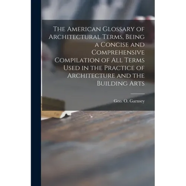The American Glossary of Architectural Terms, Being a Concise and Comprehensive Compilation of All Terms Used in the Practice of Architecture and the