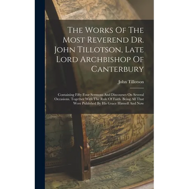 The Works Of The Most Reverend Dr. John Tillotson, Late Lord Archbishop Of Canterbury: Containing Fifty Four Sermons And Discourses On Several Occasio