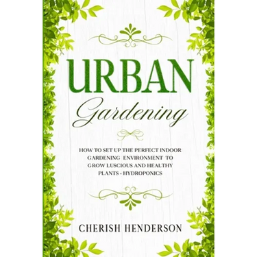 Urban Gardening: How To Set Up The Perfect Indoor Gardening Environment To Grow Luscious and Healthy Plants - Hydroponics