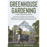 Greenhouse Gardening for Beginners: The Step By Step Guide For Growing Organic Vegetables, Fruits and Herbs All Year Round. Learn How To Build Your Ow