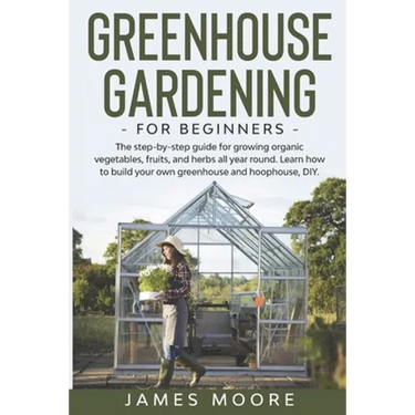 Greenhouse Gardening for Beginners: The Step By Step Guide For Growing Organic Vegetables, Fruits and Herbs All Year Round. Learn How To Build Your Ow