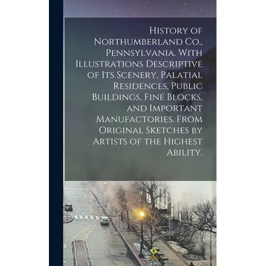 History of Northumberland Co., Pennsylvania. With Illustrations Descriptive of Its Scenery, Palatial Residences, Public Buildings, Fine Blocks, and Im
