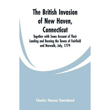 The British Invasion of New Haven, Connecticut: Together with Some Account of Their Landing and Burning the Towns of Fairfield and Norwalk, July, 1779