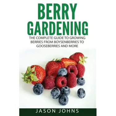 Berry Gardening: The Complete Guide to Berry Gardening from Boysenberries to Gooseberries and More