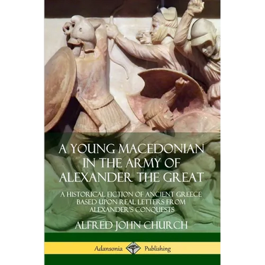 A Young Macedonian in the Army of Alexander the Great: A Historical Fiction of Ancient Greece Based upon Real Letters from Alexander's Conquests