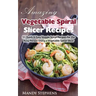 Amazing Vegetable Spiral Slicer Recipes: 51 Quick & Easy Veggie Spiral Recipes for the Busy Person Using a Vegetable Spiral Slicer