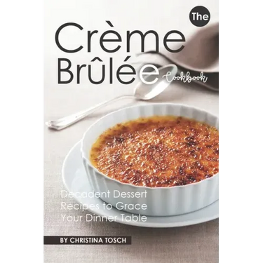 The Creme Brulee Cookbook: Decadent Dessert Recipes to Grace Your Dinner Table