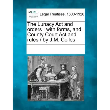 The Lunacy ACT and Orders: With Forms, and County Court ACT and Rules / By J.M. Colles.