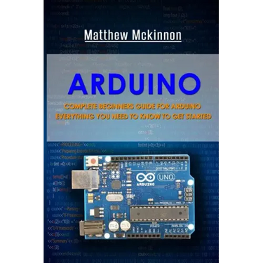Arduino: Complete Beginners Guide For Arduino - Everything You Need To Know To Get Started
