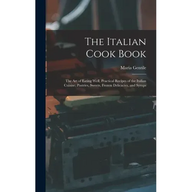 The Italian Cook Book: The Art of Eating Well, Practical Recipes of the Italian Cuisine, Pastries, Sweets, Frozen Delicacies, and Syrups