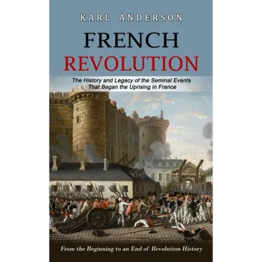 French Revolution: The History and Legacy of the Seminal Events That Began the Uprising in France (From the Beginning to an End of Revolution History)