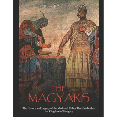 The Magyars: The History and Legacy of the Medieval Tribes that Established the Kingdom of Hungary