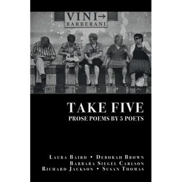 Take Five: PROSE POEMS BY 5 POETS: by Laura Baird, Deborah Brown, Barbara Siegel Carlson, Richard Jackson, & Susan Thomas