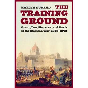 The Training Ground: Grant, Lee, Sherman, and Davis in the Mexican War, 1846-1848